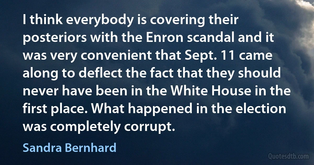 I think everybody is covering their posteriors with the Enron scandal and it was very convenient that Sept. 11 came along to deflect the fact that they should never have been in the White House in the first place. What happened in the election was completely corrupt. (Sandra Bernhard)