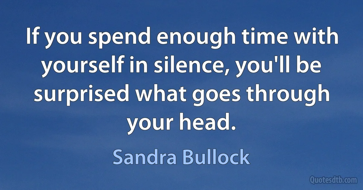 If you spend enough time with yourself in silence, you'll be surprised what goes through your head. (Sandra Bullock)