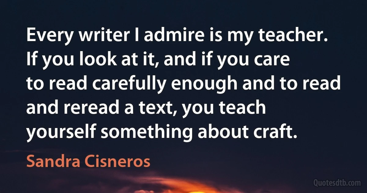 Every writer I admire is my teacher. If you look at it, and if you care to read carefully enough and to read and reread a text, you teach yourself something about craft. (Sandra Cisneros)