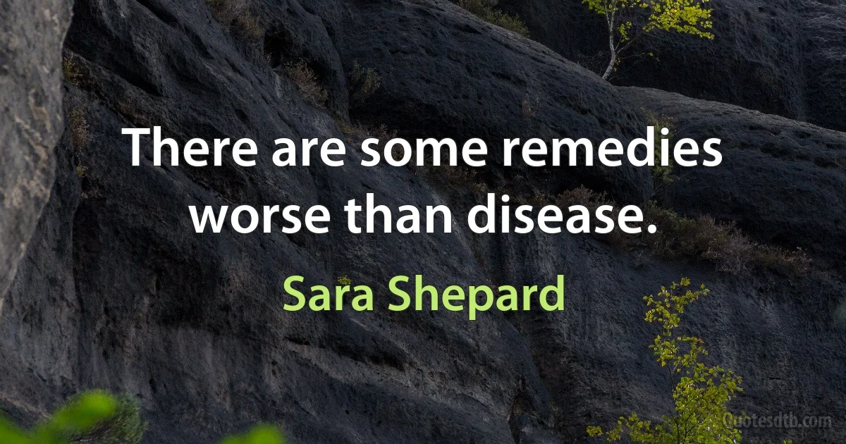 There are some remedies worse than disease. (Sara Shepard)