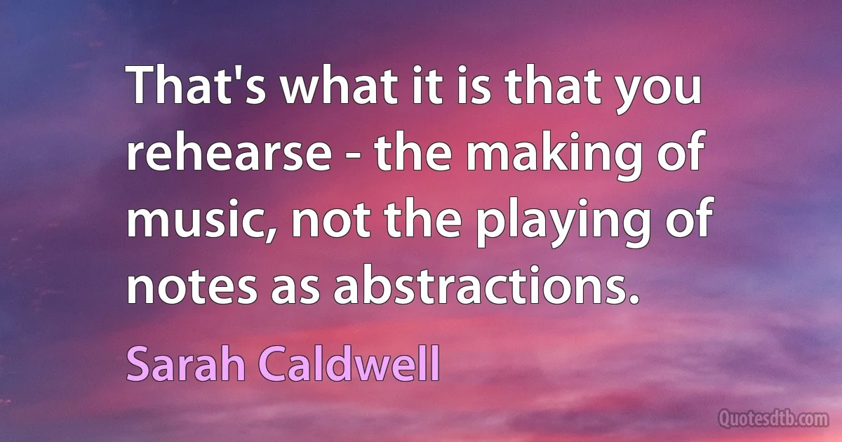 That's what it is that you rehearse - the making of music, not the playing of notes as abstractions. (Sarah Caldwell)