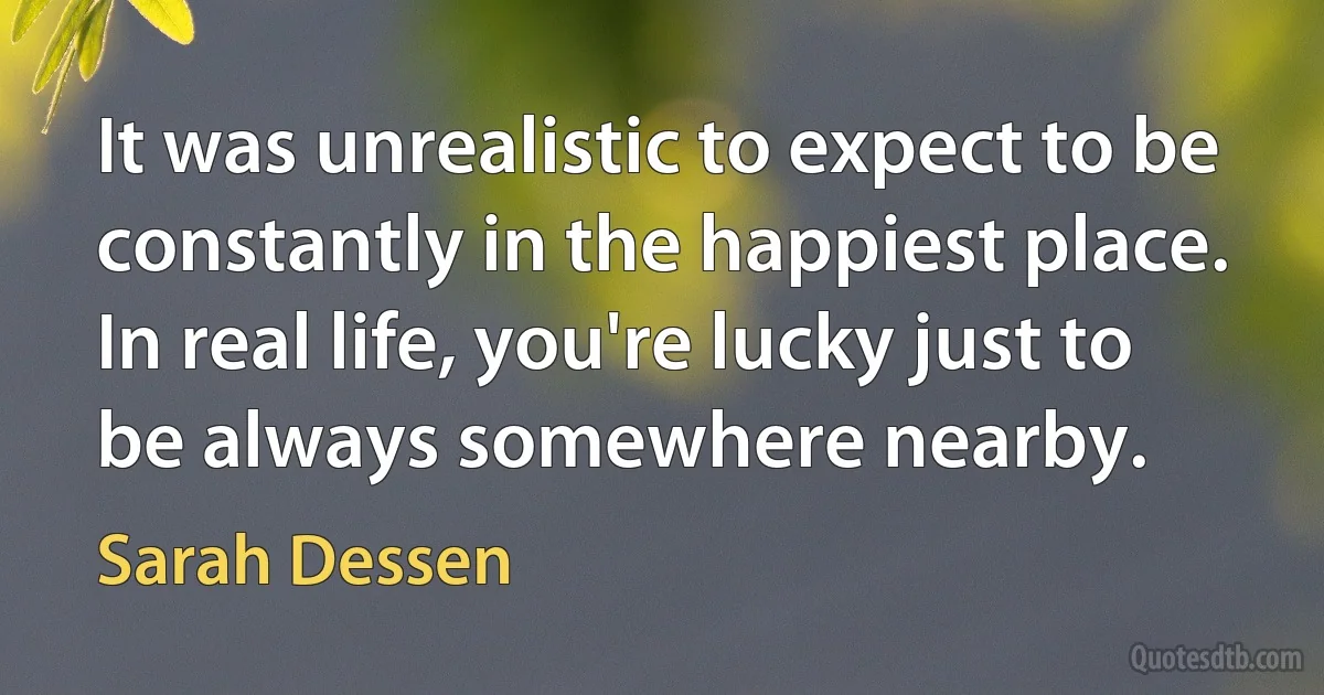 It was unrealistic to expect to be constantly in the happiest place. In real life, you're lucky just to be always somewhere nearby. (Sarah Dessen)