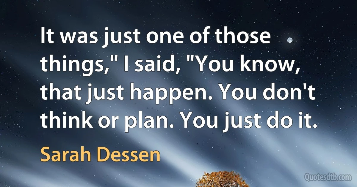 It was just one of those things," I said, "You know, that just happen. You don't think or plan. You just do it. (Sarah Dessen)