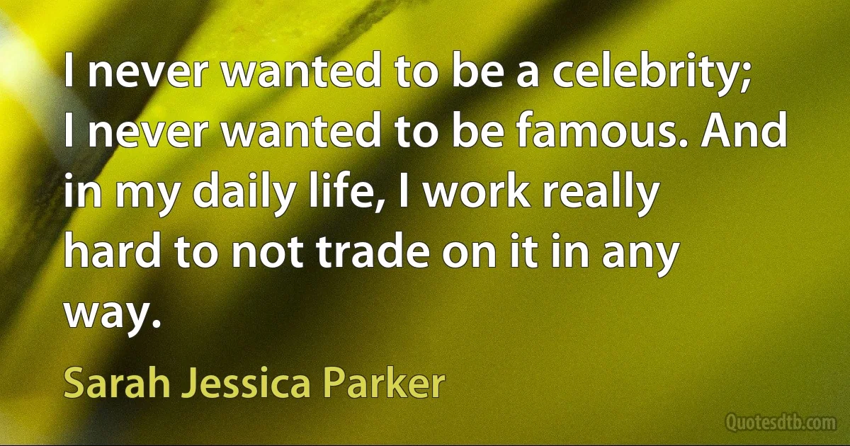 I never wanted to be a celebrity; I never wanted to be famous. And in my daily life, I work really hard to not trade on it in any way. (Sarah Jessica Parker)