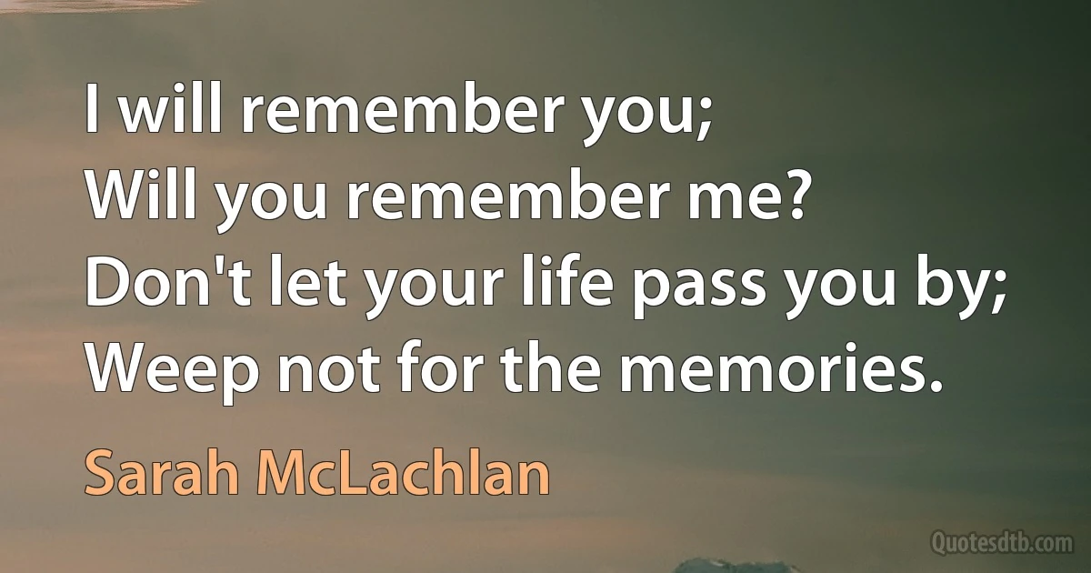 I will remember you;
Will you remember me?
Don't let your life pass you by;
Weep not for the memories. (Sarah McLachlan)