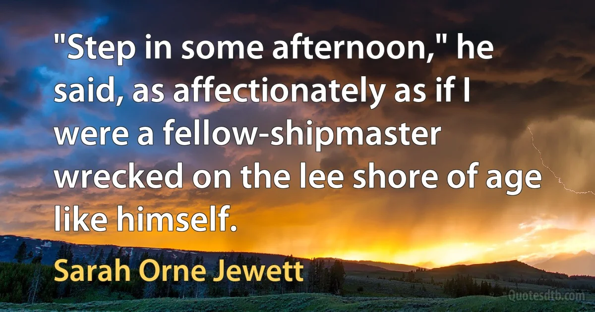 "Step in some afternoon," he said, as affectionately as if I were a fellow-shipmaster wrecked on the lee shore of age like himself. (Sarah Orne Jewett)