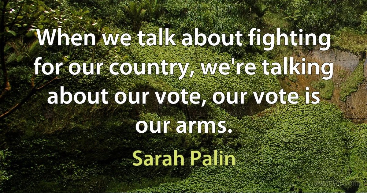 When we talk about fighting for our country, we're talking about our vote, our vote is our arms. (Sarah Palin)