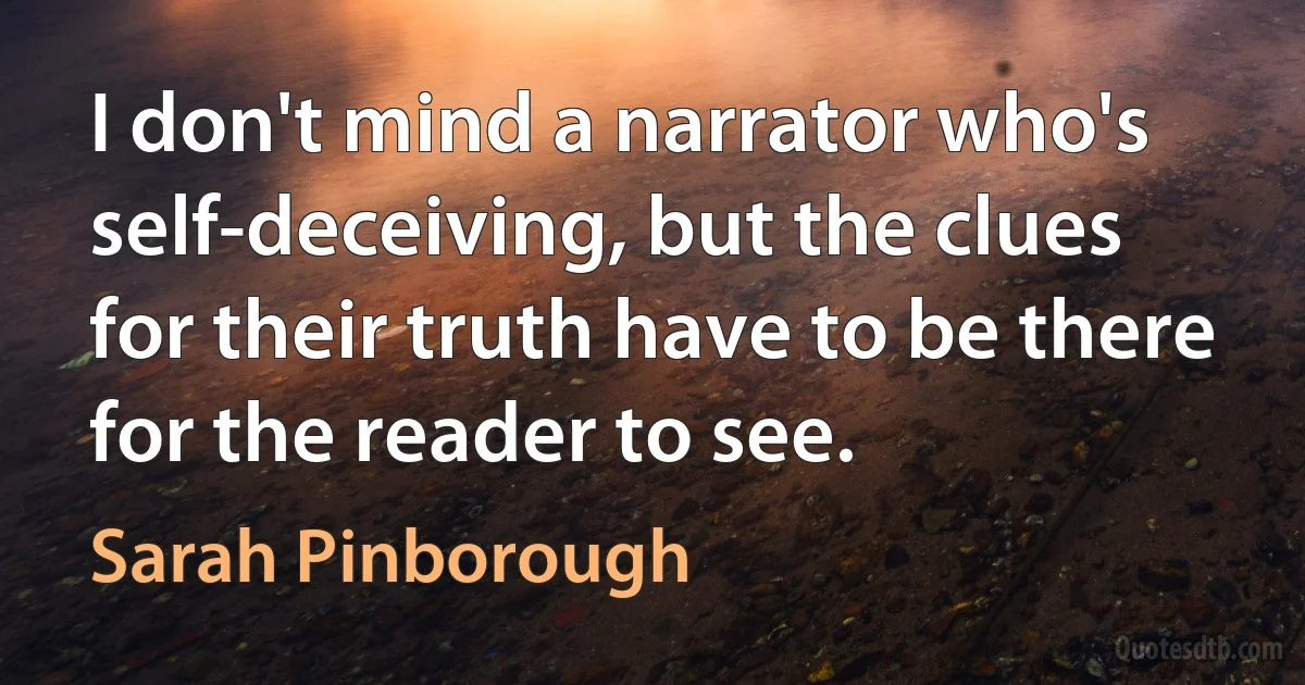 I don't mind a narrator who's self-deceiving, but the clues for their truth have to be there for the reader to see. (Sarah Pinborough)