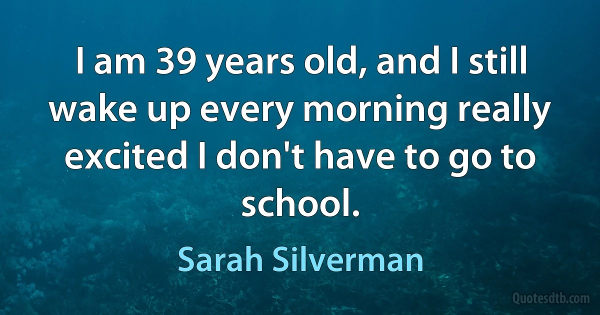 I am 39 years old, and I still wake up every morning really excited I don't have to go to school. (Sarah Silverman)