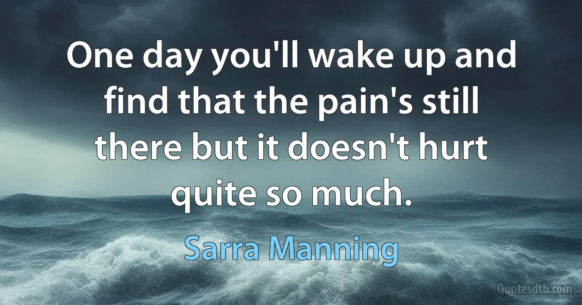 One day you'll wake up and find that the pain's still there but it doesn't hurt quite so much. (Sarra Manning)