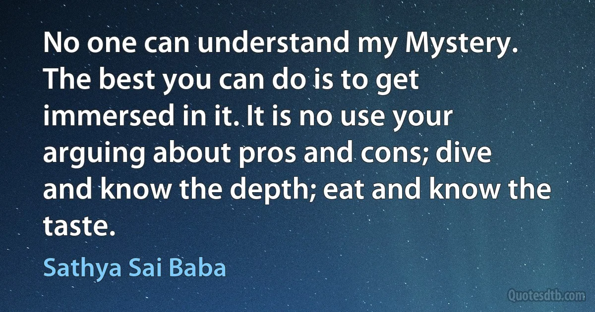 No one can understand my Mystery. The best you can do is to get immersed in it. It is no use your arguing about pros and cons; dive and know the depth; eat and know the taste. (Sathya Sai Baba)