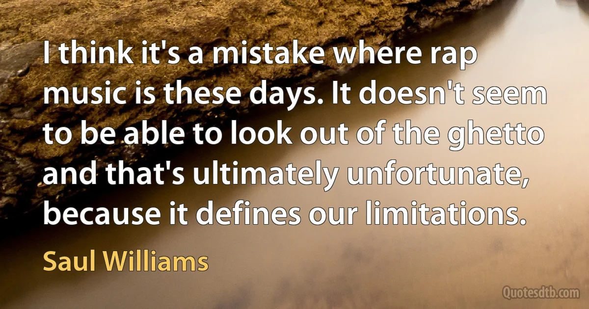 I think it's a mistake where rap music is these days. It doesn't seem to be able to look out of the ghetto and that's ultimately unfortunate, because it defines our limitations. (Saul Williams)