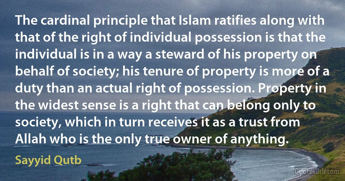 The cardinal principle that Islam ratifies along with that of the right of individual possession is that the individual is in a way a steward of his property on behalf of society; his tenure of property is more of a duty than an actual right of possession. Property in the widest sense is a right that can belong only to society, which in turn receives it as a trust from Allah who is the only true owner of anything. (Sayyid Qutb)