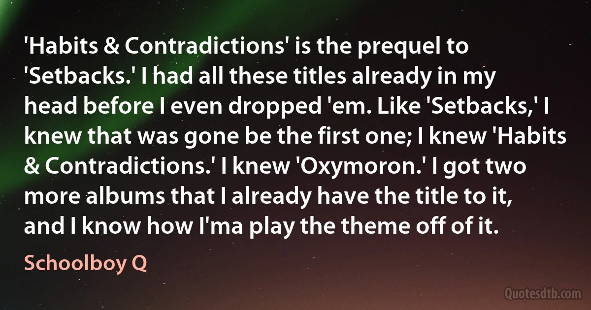 'Habits & Contradictions' is the prequel to 'Setbacks.' I had all these titles already in my head before I even dropped 'em. Like 'Setbacks,' I knew that was gone be the first one; I knew 'Habits & Contradictions.' I knew 'Oxymoron.' I got two more albums that I already have the title to it, and I know how I'ma play the theme off of it. (Schoolboy Q)