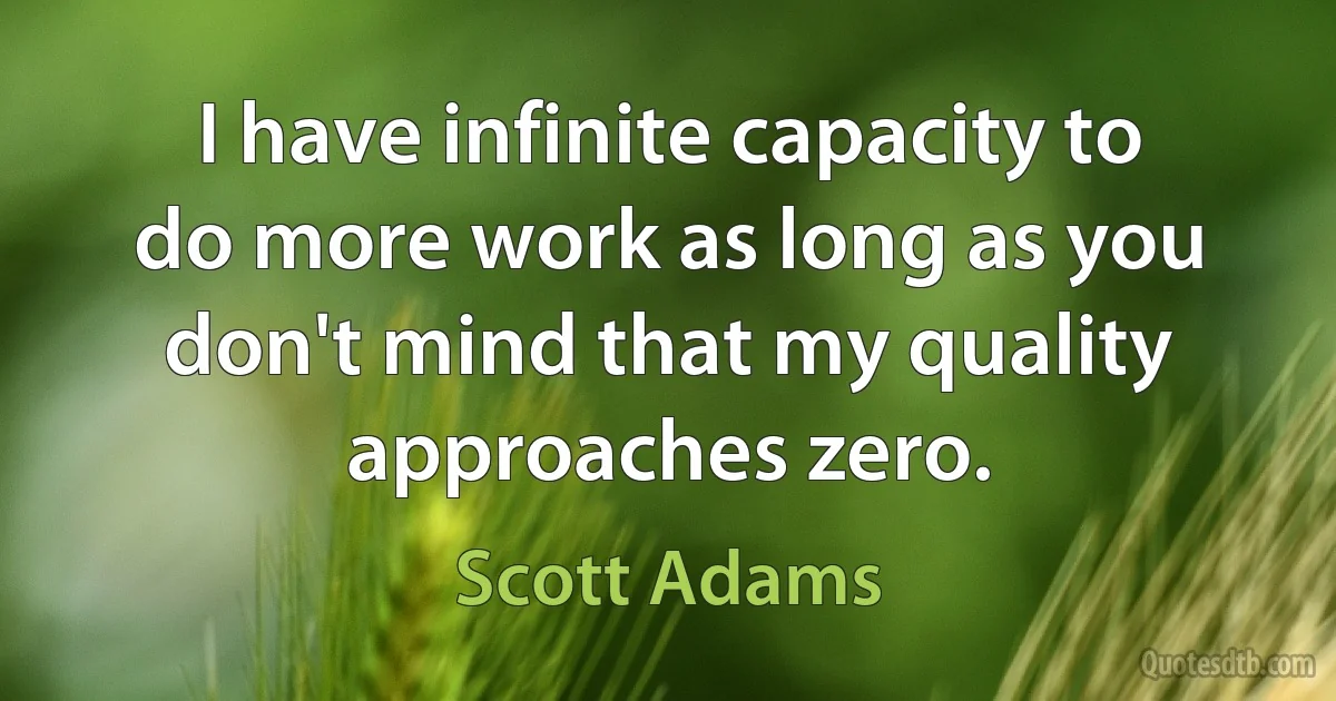 I have infinite capacity to do more work as long as you don't mind that my quality approaches zero. (Scott Adams)