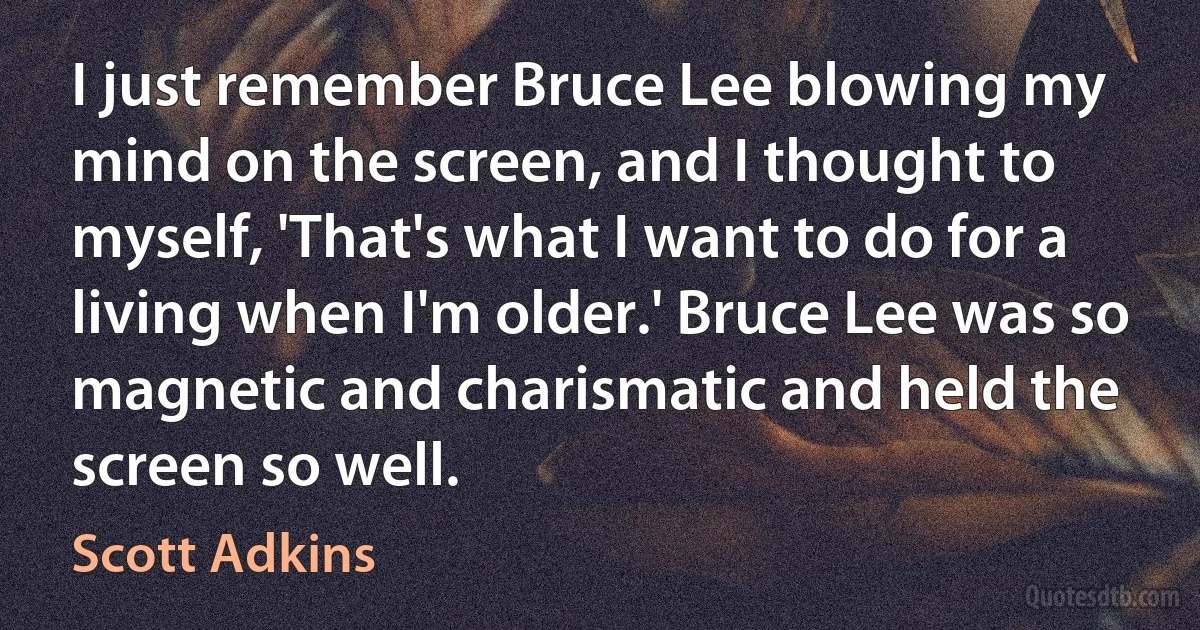 I just remember Bruce Lee blowing my mind on the screen, and I thought to myself, 'That's what I want to do for a living when I'm older.' Bruce Lee was so magnetic and charismatic and held the screen so well. (Scott Adkins)