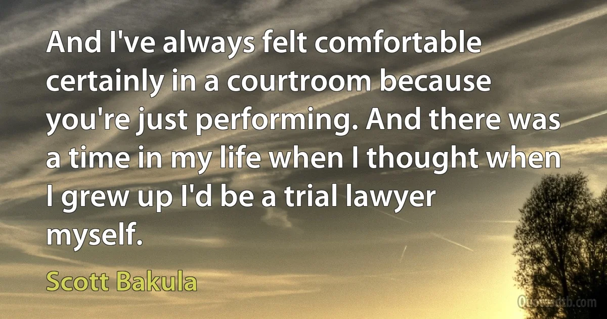 And I've always felt comfortable certainly in a courtroom because you're just performing. And there was a time in my life when I thought when I grew up I'd be a trial lawyer myself. (Scott Bakula)