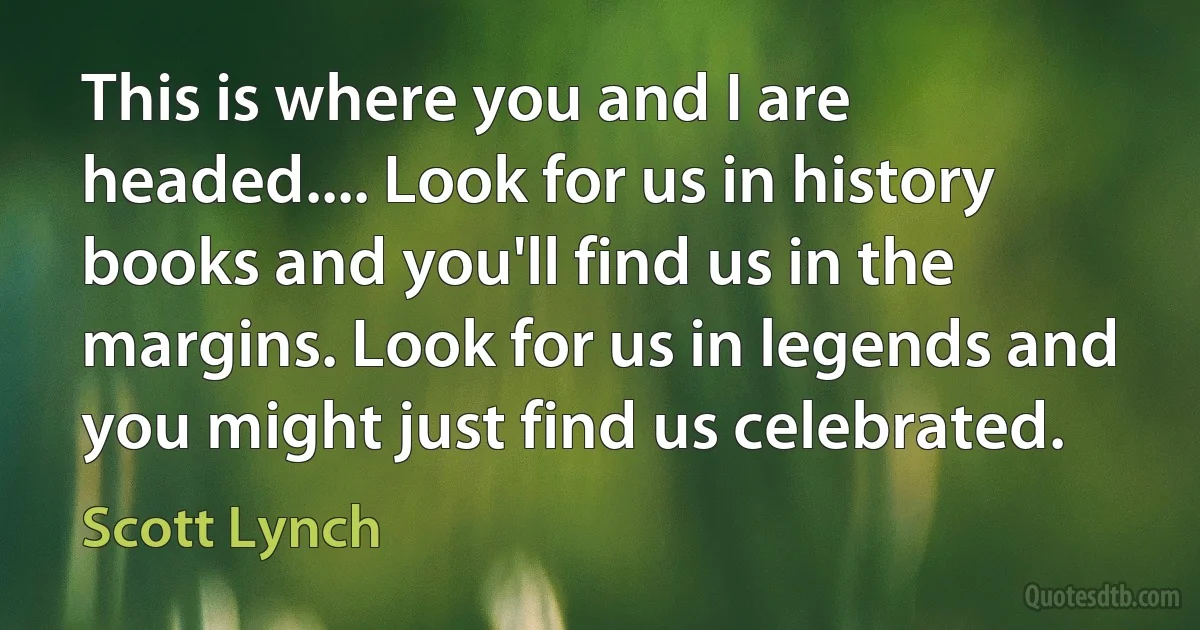 This is where you and I are headed.... Look for us in history books and you'll find us in the margins. Look for us in legends and you might just find us celebrated. (Scott Lynch)