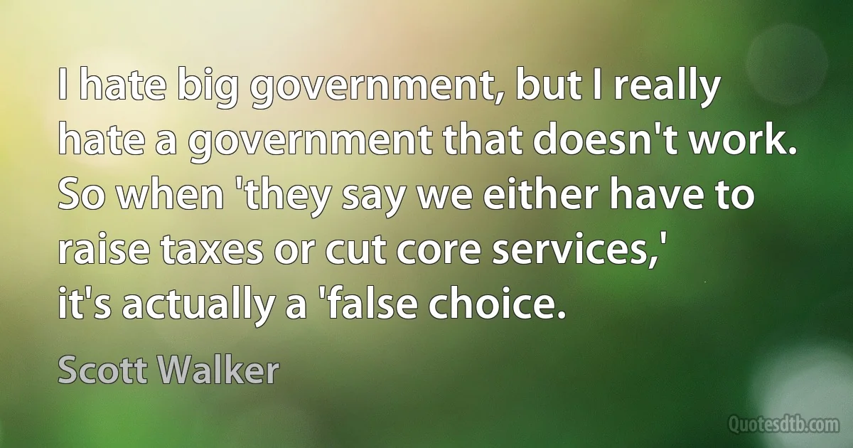 I hate big government, but I really hate a government that doesn't work. So when 'they say we either have to raise taxes or cut core services,' it's actually a 'false choice. (Scott Walker)