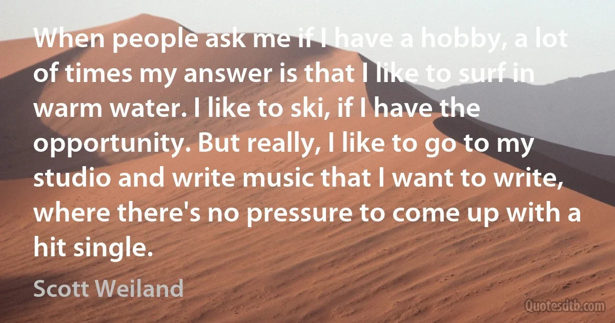 When people ask me if I have a hobby, a lot of times my answer is that I like to surf in warm water. I like to ski, if I have the opportunity. But really, I like to go to my studio and write music that I want to write, where there's no pressure to come up with a hit single. (Scott Weiland)