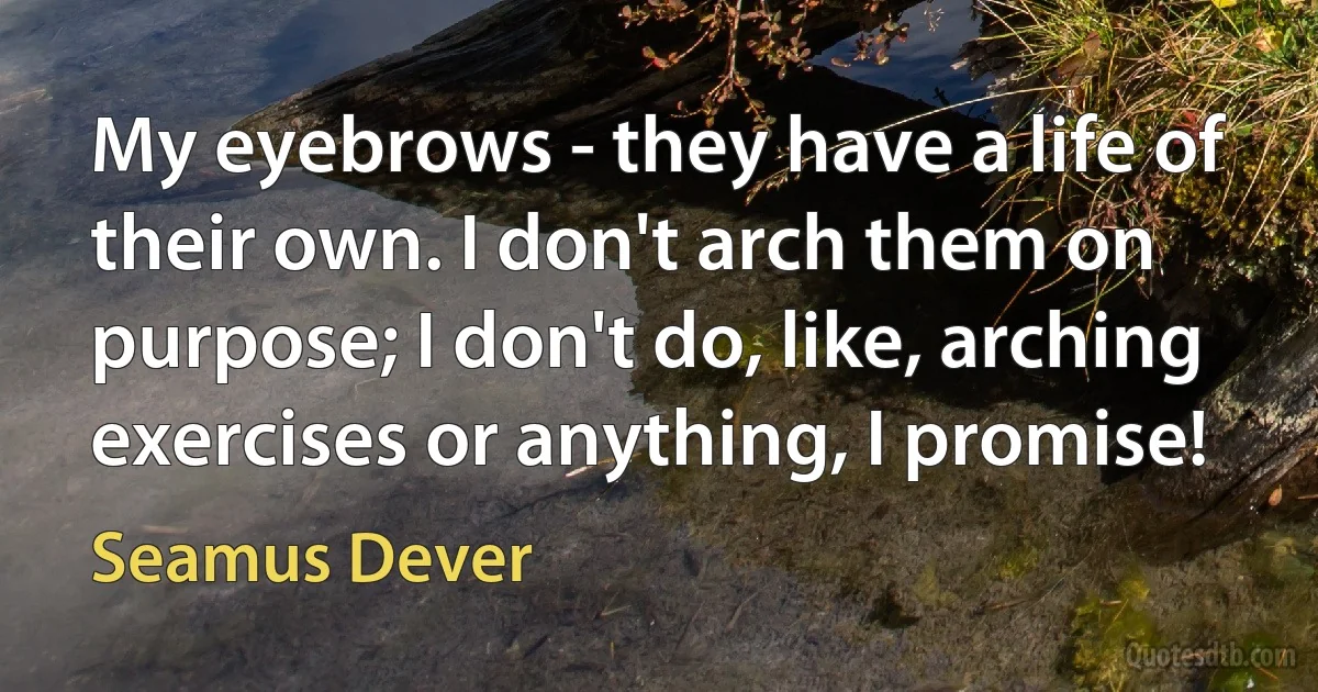 My eyebrows - they have a life of their own. I don't arch them on purpose; I don't do, like, arching exercises or anything, I promise! (Seamus Dever)