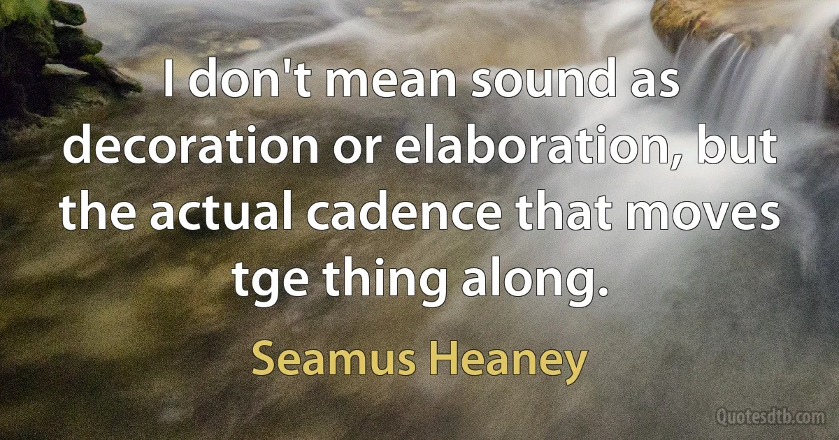 I don't mean sound as decoration or elaboration, but the actual cadence that moves tge thing along. (Seamus Heaney)