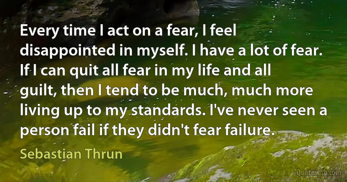 Every time I act on a fear, I feel disappointed in myself. I have a lot of fear. If I can quit all fear in my life and all guilt, then I tend to be much, much more living up to my standards. I've never seen a person fail if they didn't fear failure. (Sebastian Thrun)