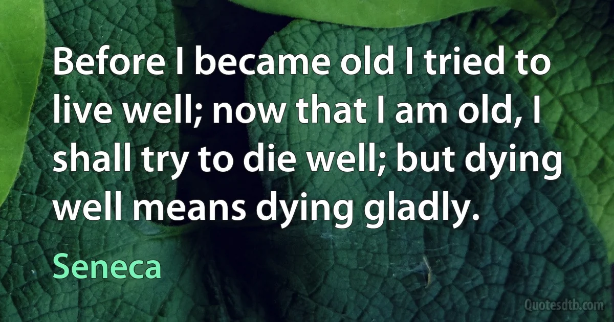 Before I became old I tried to live well; now that I am old, I shall try to die well; but dying well means dying gladly. (Seneca)