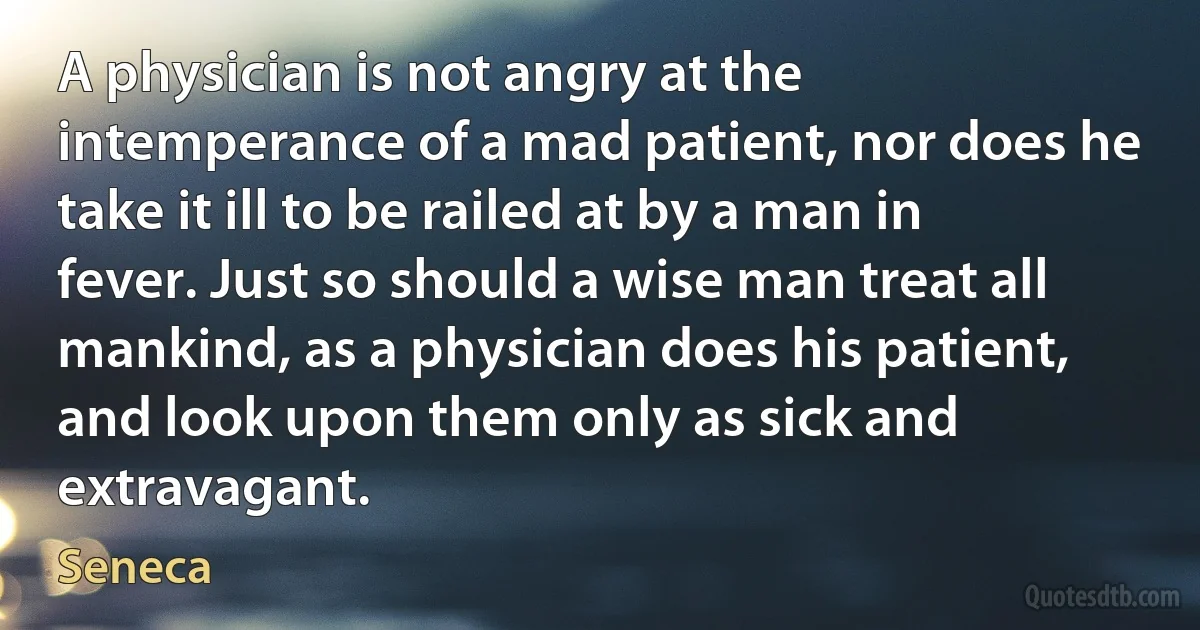 A physician is not angry at the intemperance of a mad patient, nor does he take it ill to be railed at by a man in fever. Just so should a wise man treat all mankind, as a physician does his patient, and look upon them only as sick and extravagant. (Seneca)