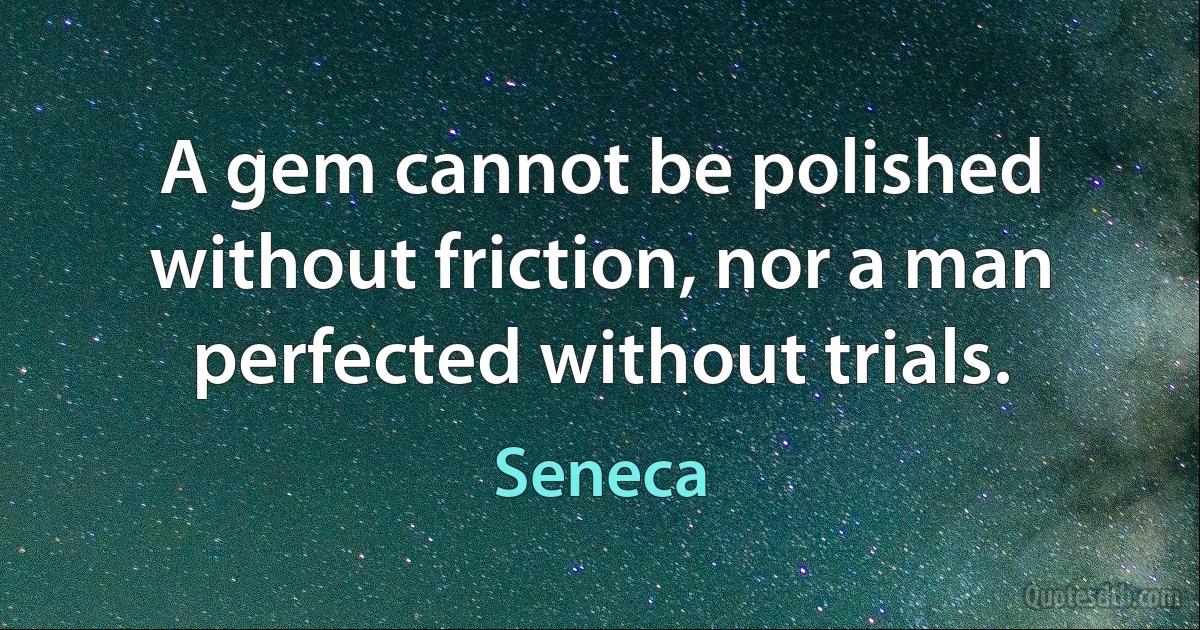 A gem cannot be polished without friction, nor a man perfected without trials. (Seneca)