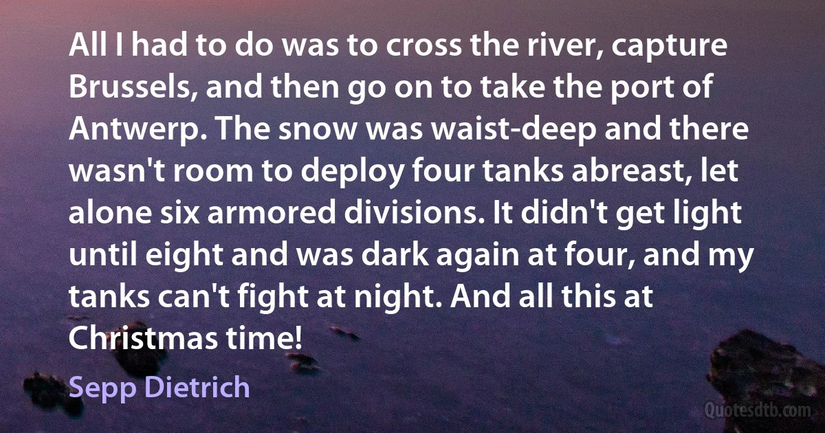 All I had to do was to cross the river, capture Brussels, and then go on to take the port of Antwerp. The snow was waist-deep and there wasn't room to deploy four tanks abreast, let alone six armored divisions. It didn't get light until eight and was dark again at four, and my tanks can't fight at night. And all this at Christmas time! (Sepp Dietrich)