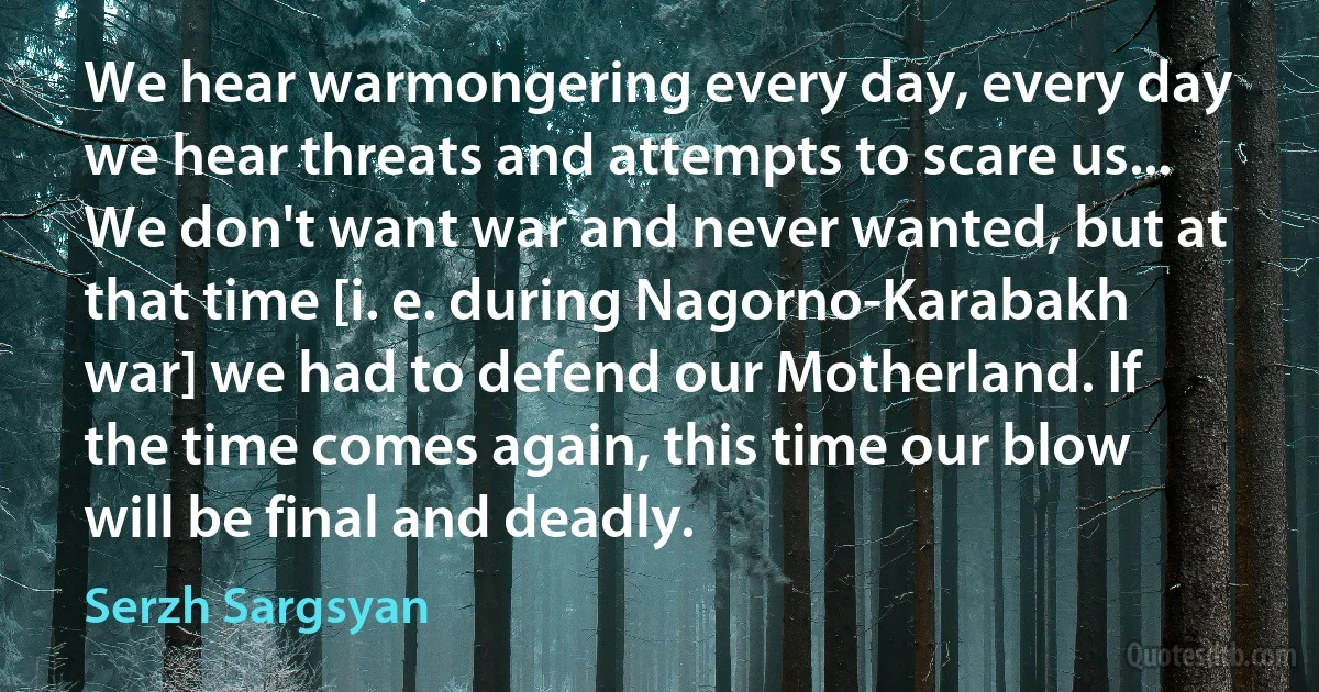 We hear warmongering every day, every day we hear threats and attempts to scare us... We don't want war and never wanted, but at that time [i. e. during Nagorno-Karabakh war] we had to defend our Motherland. If the time comes again, this time our blow will be final and deadly. (Serzh Sargsyan)