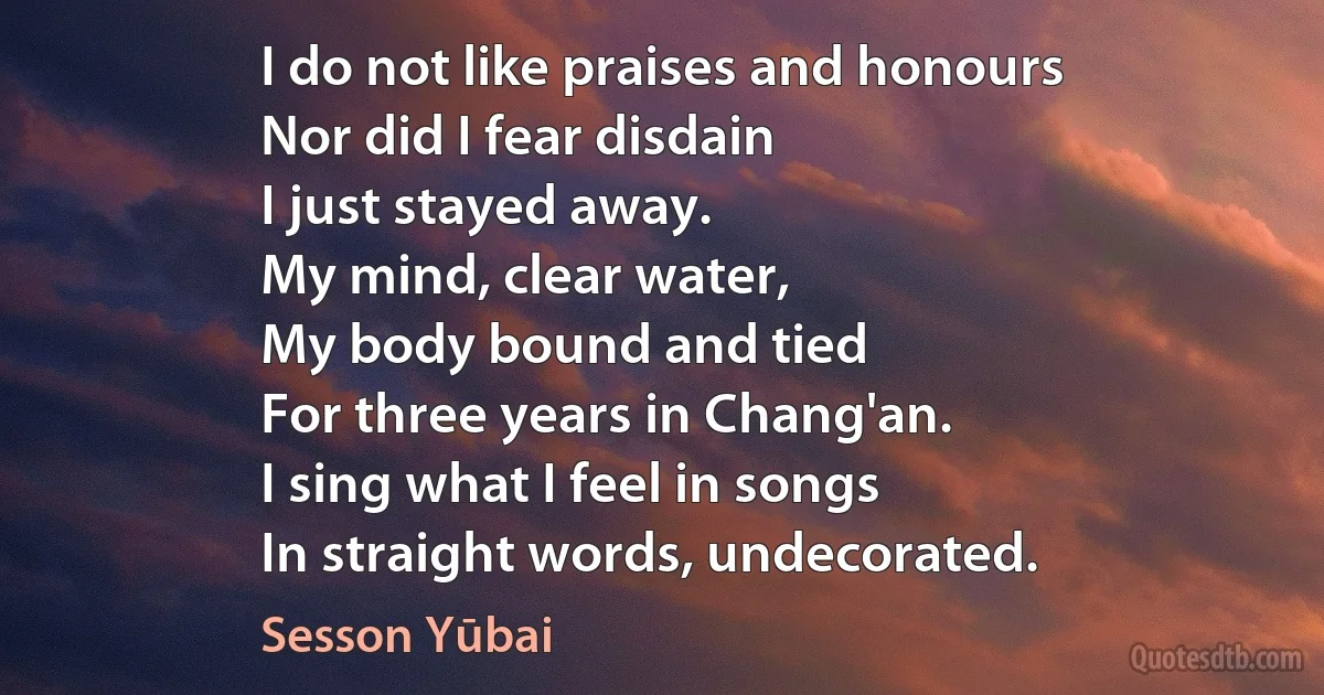 I do not like praises and honours
Nor did I fear disdain
I just stayed away.
My mind, clear water,
My body bound and tied
For three years in Chang'an.
I sing what I feel in songs
In straight words, undecorated. (Sesson Yūbai)