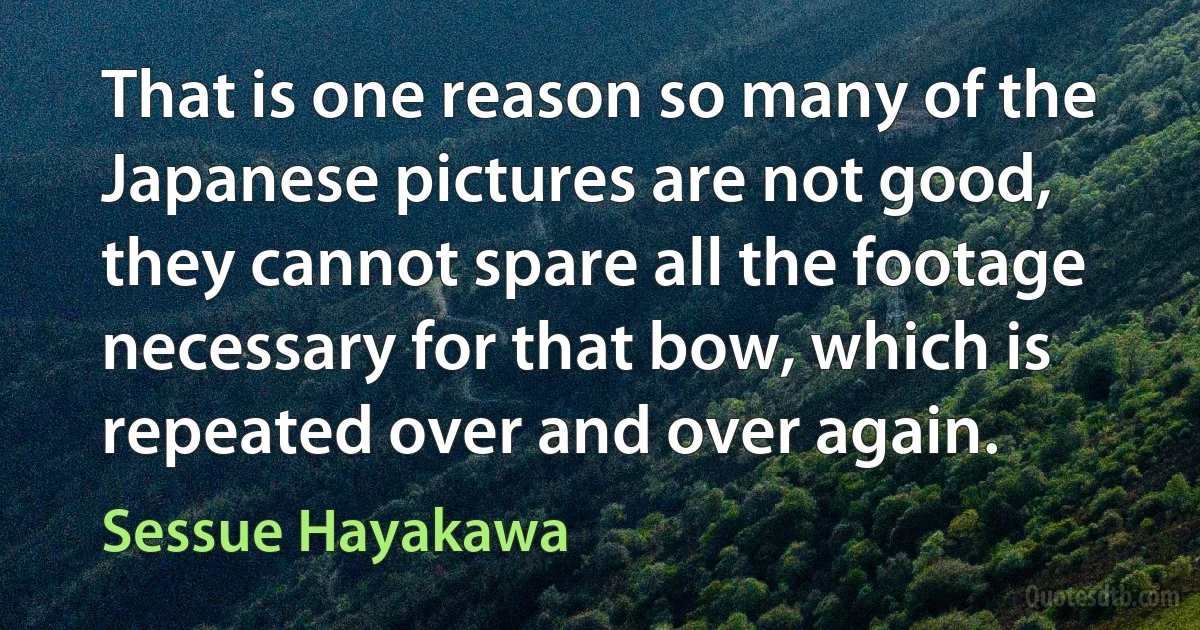 That is one reason so many of the Japanese pictures are not good, they cannot spare all the footage necessary for that bow, which is repeated over and over again. (Sessue Hayakawa)