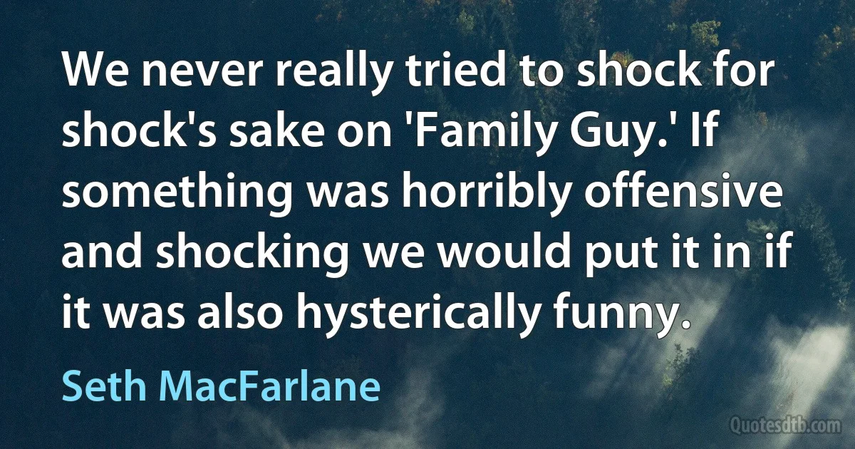 We never really tried to shock for shock's sake on 'Family Guy.' If something was horribly offensive and shocking we would put it in if it was also hysterically funny. (Seth MacFarlane)