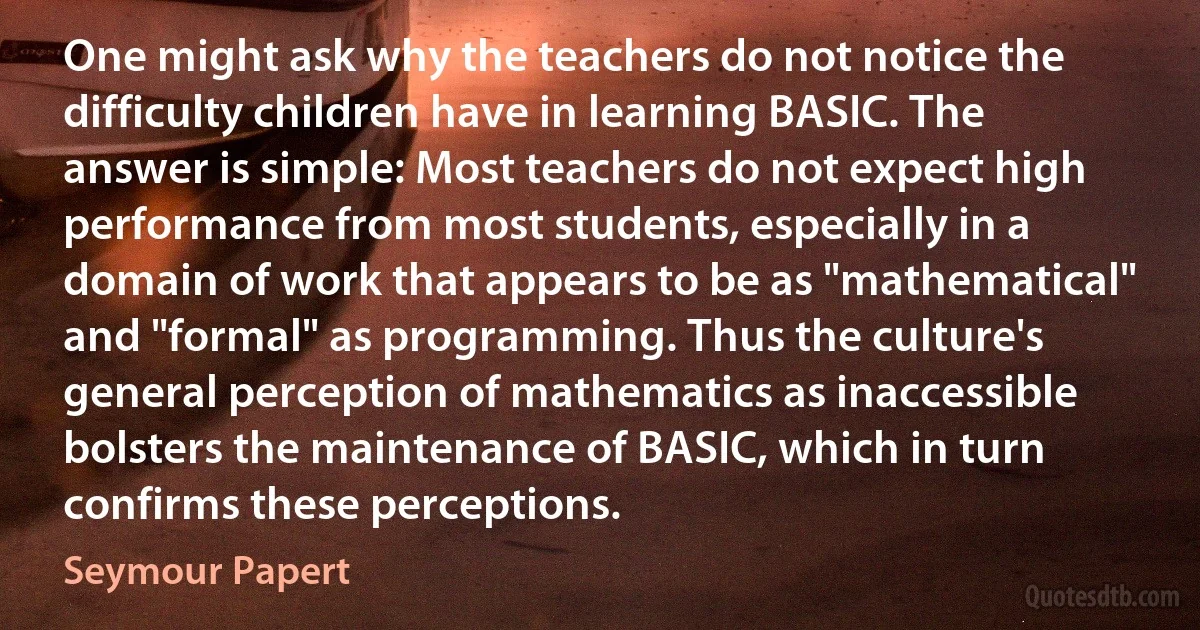 One might ask why the teachers do not notice the difficulty children have in learning BASIC. The answer is simple: Most teachers do not expect high performance from most students, especially in a domain of work that appears to be as "mathematical" and "formal" as programming. Thus the culture's general perception of mathematics as inaccessible bolsters the maintenance of BASIC, which in turn confirms these perceptions. (Seymour Papert)