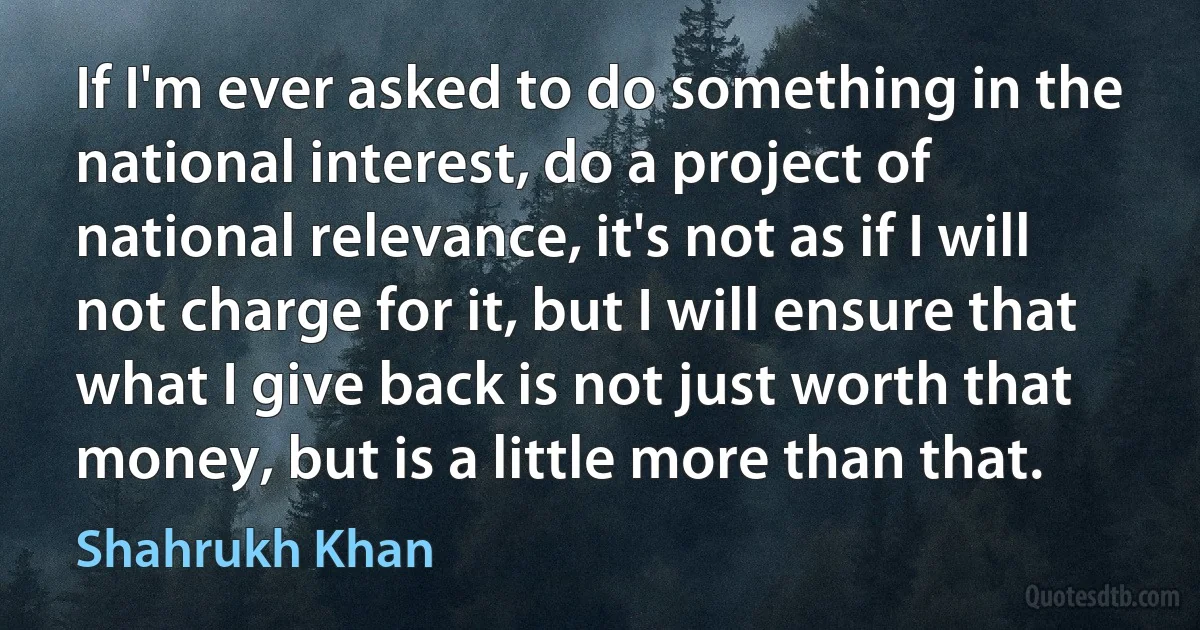 If I'm ever asked to do something in the national interest, do a project of national relevance, it's not as if I will not charge for it, but I will ensure that what I give back is not just worth that money, but is a little more than that. (Shahrukh Khan)