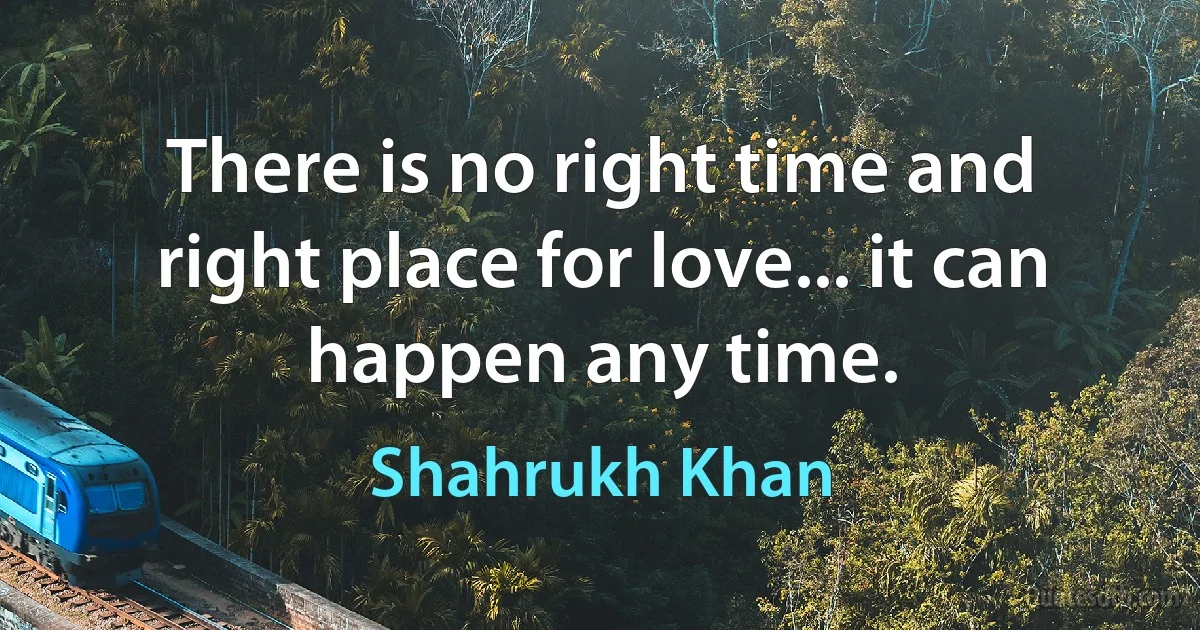 There is no right time and right place for love... it can happen any time. (Shahrukh Khan)