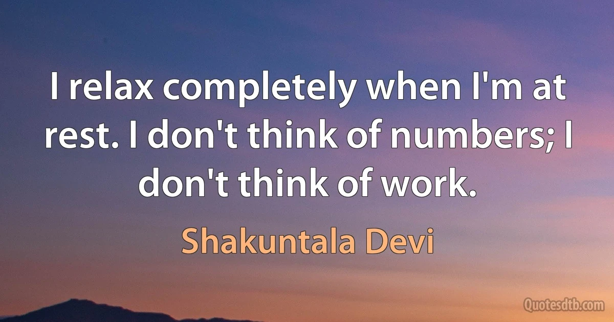 I relax completely when I'm at rest. I don't think of numbers; I don't think of work. (Shakuntala Devi)