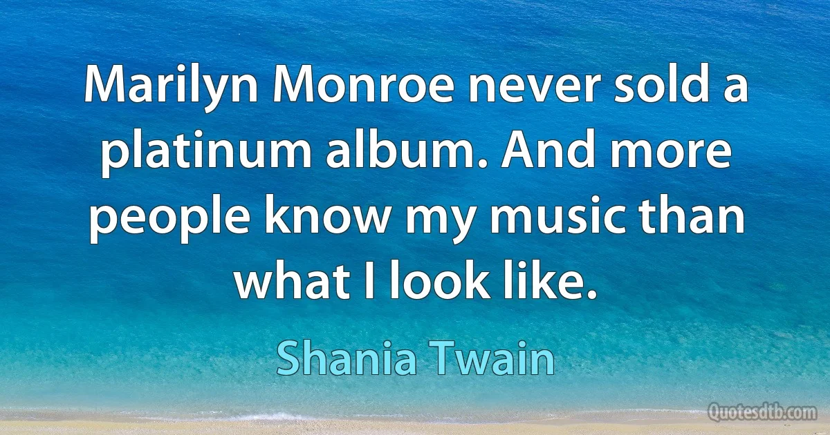 Marilyn Monroe never sold a platinum album. And more people know my music than what I look like. (Shania Twain)