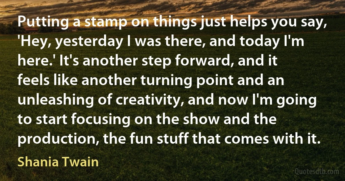 Putting a stamp on things just helps you say, 'Hey, yesterday I was there, and today I'm here.' It's another step forward, and it feels like another turning point and an unleashing of creativity, and now I'm going to start focusing on the show and the production, the fun stuff that comes with it. (Shania Twain)