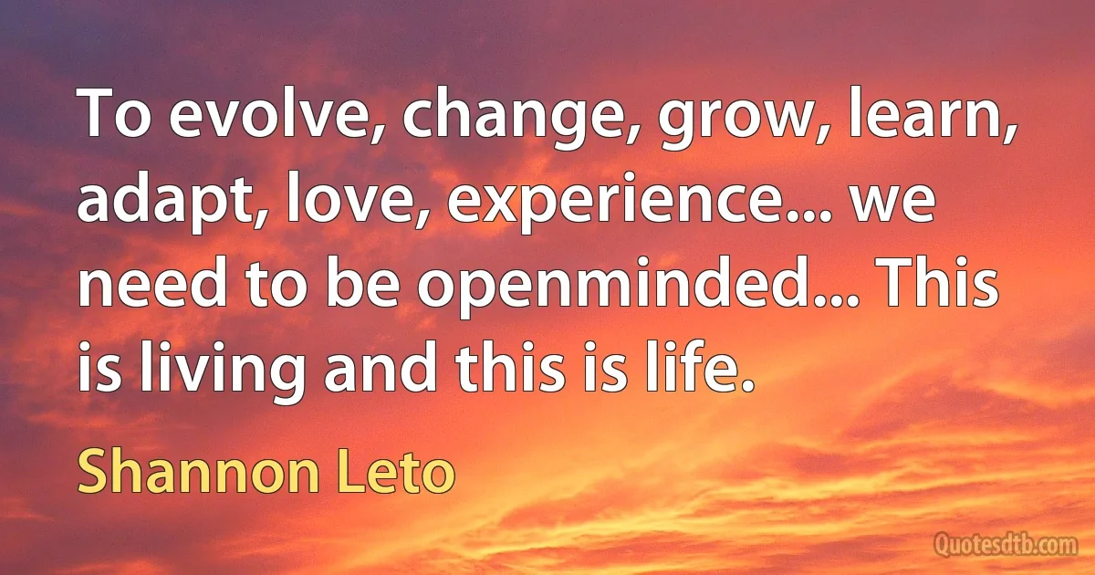 To evolve, change, grow, learn, adapt, love, experience... we need to be openminded... This is living and this is life. (Shannon Leto)