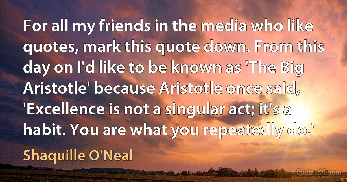 For all my friends in the media who like quotes, mark this quote down. From this day on I'd like to be known as 'The Big Aristotle' because Aristotle once said, 'Excellence is not a singular act; it's a habit. You are what you repeatedly do.' (Shaquille O'Neal)