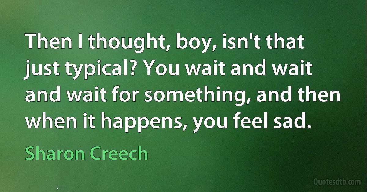 Then I thought, boy, isn't that just typical? You wait and wait and wait for something, and then when it happens, you feel sad. (Sharon Creech)