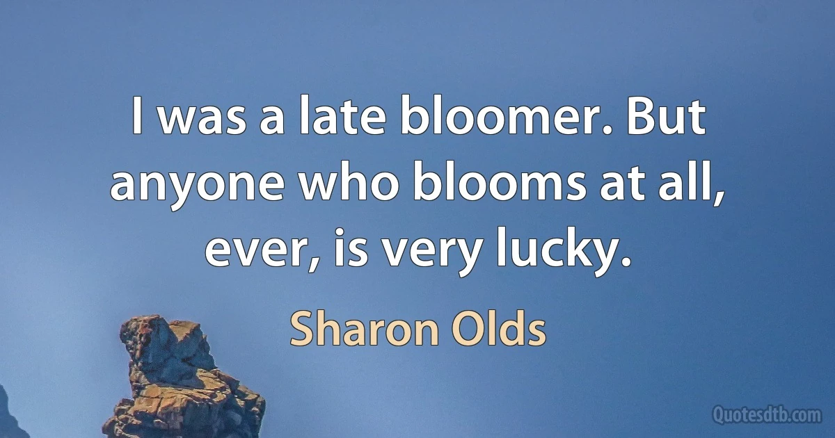 I was a late bloomer. But anyone who blooms at all, ever, is very lucky. (Sharon Olds)