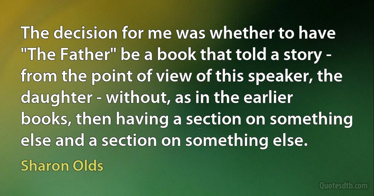 The decision for me was whether to have "The Father" be a book that told a story - from the point of view of this speaker, the daughter - without, as in the earlier books, then having a section on something else and a section on something else. (Sharon Olds)