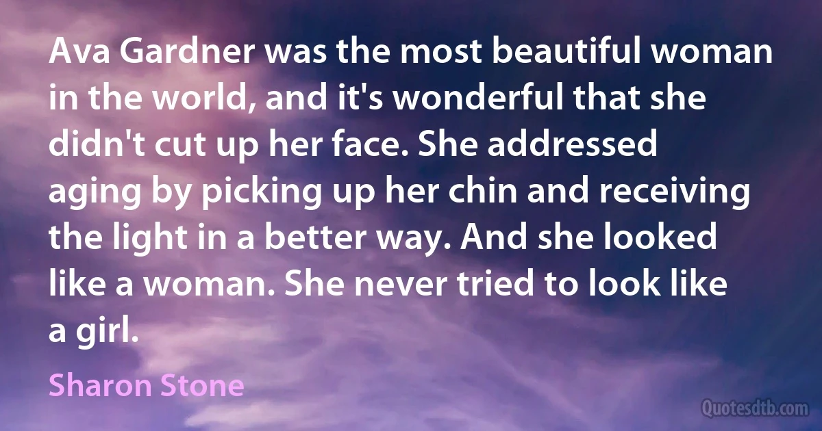 Ava Gardner was the most beautiful woman in the world, and it's wonderful that she didn't cut up her face. She addressed aging by picking up her chin and receiving the light in a better way. And she looked like a woman. She never tried to look like a girl. (Sharon Stone)