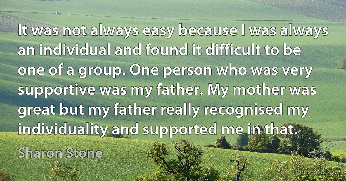 It was not always easy because I was always an individual and found it difficult to be one of a group. One person who was very supportive was my father. My mother was great but my father really recognised my individuality and supported me in that. (Sharon Stone)