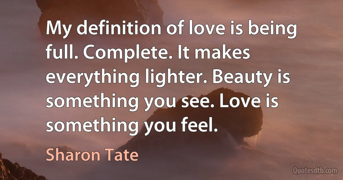 My definition of love is being full. Complete. It makes everything lighter. Beauty is something you see. Love is something you feel. (Sharon Tate)