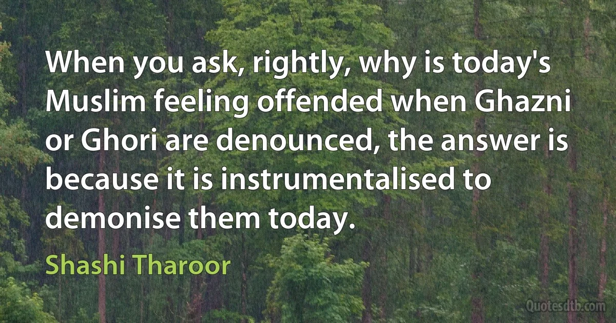 When you ask, rightly, why is today's Muslim feeling offended when Ghazni or Ghori are denounced, the answer is because it is instrumentalised to demonise them today. (Shashi Tharoor)